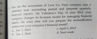 ges
You are the accountant of Love Co. Your company uses a
calendar year accounting period and prepares quarterly
financial reports. On Valentine's Day of year 20x3, your
company changes its business model for managing financial
assets. On what date will you prepare the reclassification
entries for your company's financial assets?
lar
cial
an
cial
C. April 1, 20x3
d. Next week
a. Jan. 1, 20x3
the
b. Jan. 1, 20x4
oto ig
