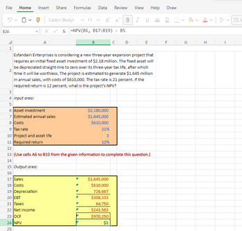 File
Home
Insert Share Formulas
Data Review View Help Draw
B24
✓
Calibri (Body)
Xfx NPV(B6, B17:B19) - B5
11
✓
Α' Α' BIUab D
A
B
C
D
E
F
G
H
1
2
3
Esfandairi Enterprises is considering a new three-year expansion project that
requires an initial fixed asset investment of $2.18 million. The fixed asset will
be depreciated straight-line to zero over its three-year tax life, after which
time it will be worthless. The project is estimated to generate $1.645 million
in annual sales, with costs of $610,000. The tax rate is 21 percent. If the
required return is 12 percent, what is the project's NPV?
4 Input area:
56
6 Asset investment
$2,180,000
7 Estimated annual sales
$1,645,000
8 Costs
$610,000
9 Tax rate
21%
10 Project and asset life
3
12%
11 Required return
12
13 (Use cells A6 to B10 from the given information to complete this question.)
14
15 Output area:
16
17 Sales
$1,645,000
18 Costs
$610,000
19 Depreciation
726,667
20 EBT
$308,333
21 Taxes
64,750
22 Net income
$243,583
23 OCF
$970,250
24 NPV
25
$1