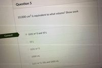 Question 5
10,000 cm3 is equivalent to what volume? Show work
Correct!
0.01 m^3 and 10 L
10 L
O 0.01 m^3
1000 mL
0.01 m^3, 1OL and 1000 mL
