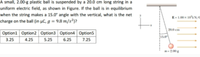 A small, 2.00-g plastic ball is suspended by a 20.0 cm long string in a
uniform electric field, as shown in Figure. If the ball is in equilibrium
when the string makes a 15.0° angle with the vertical, what is the net
E-1.00 x 10iN/
charge on the ball (in µC, g = 9.8 m/s²)?
20.0 cm
Option1 Option2 Option3 Option4 | Option5
3.25
4.25
5.25
6.25
25ר
200g
