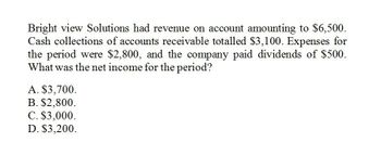 Bright view Solutions had revenue on account amounting to $6,500.
Cash collections of accounts receivable totalled $3,100. Expenses for
the period were $2,800, and the company paid dividends of $500.
What was the net income for the period?
A. $3,700.
B. $2,800.
C. $3,000.
D. $3,200.