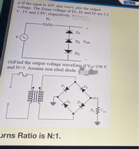 Jump to
i) If the input is 10V sine wave, plot the output
voltage. The Zener voltage of D1, D2 and D3 are 3.2
V, 3V and 2.8V, respectively. (
R1
ww
D1
D2 Vout
D3
(ii)Find the output voltage waveform if Vin-150 V
and N=3. Assume non ideal diode.
D1
D4
D2
RL
V
out
urns Ratio is N:1.
lll
