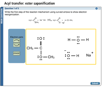 MAIN QUESTION
Acyl transfer: ester saponification
Question 1 of 5
Write the first step of the reaction mechanism using curved arrows to show electron
reorganization.
Electron pairs
ERASE
H₂C-C
CH3
OCH3
-
NaOH H₂O -H₂C-00
:O:
||
C
|
:O-CH3
O Na
H-O-CH3
I
H
:O:
H-O-
-H
I
Na
+
Submit