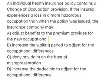 An individual health insurance policy contains a
Change of Occupation provision. If the insured
experiences a loss in a more hazardous
occupation than when the policy was issued, the
insurance company may:
A) adjust benefits to the premium provides for
the new occupational
B) increase the waiting period to adjust for the
occupational differences
C) deny any daim on the bast of
misrepresentation
D) increase the deducible to adjust for the
occupational difference