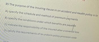 85 The purpose of the insuring clause in on accident and Health policy is to
A) specify the schedule and method of premium payments
B) specify the conditions under which benefits are payable
C) indicate the responsibility of the insured alter a covered loss
D) satisfy the requirements of te undorm policy provision code
86 +h