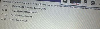Insurance companies may use all of the following sources to obtain underwriting information about an applicant
O A.
The Medical Information Bureau (MIB)
O B.
O C.
O D.
Inspection report companies
Actuarial rating bureaus
A Fair Credit report
Recording
Chat
E
Whiteboard
3