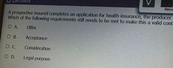 diculator
A prospective insured completes an application for health insurance, the producer
Which of the following requirements still needs to be met to make this a valid cont
O A.
Offer
OB.
O C.
OD. Legal purpose
Acceptance
Consideration
Reco