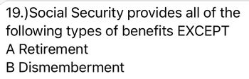 19.) Social Security provides all of the
following types of benefits EXCEPT
A Retirement
B
Dismemberment