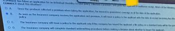 Abroducer has taken an application for an individual Disablay In
CORRECT about this situation?
ΟΛ
8
OD
Y, CBS & GAS
Since the producer collected a premium when taking the application, the road is
As soon as the insurance company receives the application aren, wil
policy.
The Insurance company will be a policy to the applicant only the tongy te issued the appearty
The insurance company will complete standard underwriting procedures before making a decision abt whether to was the op
codeed Whe
to may ad te led the ac
à pricy to the
with the ide dang the de
time with p