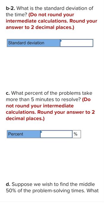 b-2. What is the standard deviation of
the time? (Do not round your
intermediate calculations. Round your
answer to 2 decimal places.)
Standard deviation
c. What percent of the problems take
more than 5 minutes to resolve? (Do
not round your intermediate
calculations. Round your answer to 2
decimal places.)
Percent
%
d. Suppose we wish to find the middle
50% of the problem-solving times. What