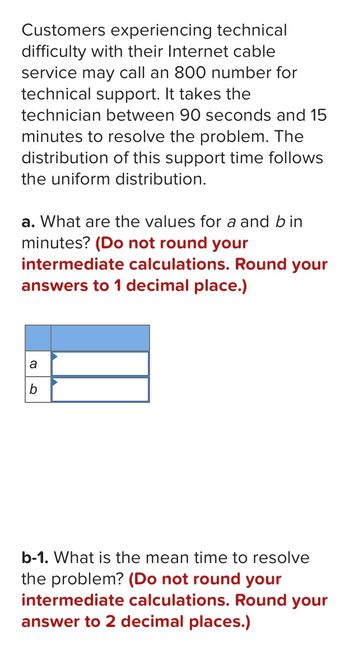 Customers experiencing technical
difficulty with their Internet cable
service may call an 800 number for
technical support. It takes the
technician between 90 seconds and 15
minutes to resolve the problem. The
distribution of this support time follows
the uniform distribution.
a. What are the values for a and bin
minutes? (Do not round your
intermediate calculations. Round your
answers to 1 decimal place.)
a
b
b-1. What is the mean time to resolve
the problem? (Do not round your
intermediate calculations. Round your
answer to 2 decimal places.)