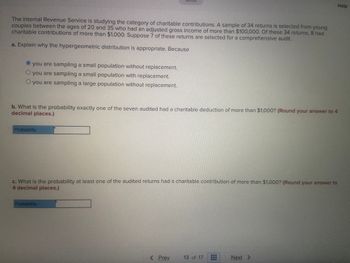 **Title: IRS Study on Charitable Contributions: Probability Analysis**

The Internal Revenue Service is examining the category of charitable contributions. A sample of 34 tax returns has been selected from young couples between the ages of 20 and 35, all of whom have an adjusted gross income exceeding $100,000. Out of these 34 returns, 8 exhibited charitable contributions greater than $1,000. Suppose 7 of these returns are chosen for a meticulous audit.

**a. Explanation for Hypergeometric Distribution**

To determine why the hypergeometric distribution is suitable, consider the following:

- You are sampling a small population without replacement.

(Option selected: • you are sampling a small population without replacement.)

**b. Probability of Exactly One Audited Return Exceeding $1,000**

Calculate the probability that exactly one of the seven audited returns showed a charitable deduction of more than $1,000. Ensure your answer is rounded to four decimal places.

\[ \text{Probability:} \, \_\_\_\_ \]

**c. Probability of At Least One Audited Return Exceeding $1,000**

Determine the probability that at least one of the audited returns had a charitable contribution of more than $1,000. Ensure your answer is rounded to four decimal places.

\[ \text{Probability:} \, \_\_\_\_ \]

**Navigation:**

- [Prev](#) 
- 13 of 17 
- [Next](#) 

**Help Section:**

For additional assistance or clarification on calculations, please refer to our statistical guides or contact a math tutor through our educational resource network.