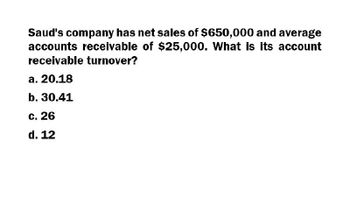 Saud's company has net sales of $650,000 and average
accounts receivable of $25,000. What is its account
receivable turnover?
a. 20.18
b. 30.41
c. 26
d. 12