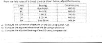 From the field notes of a closed traverse shown below, adjust the traverse.
Lines
Bearing
Distances (rn)
АВ
Due North
400.00
N 45° E
S 60° E
BC
800.00
CD
700.00
DE
S 20° W
600.00
EA
S 86°59' W
966.34
a) Compute the correction of latitude on line CD using transit rule.
b) Compute the adjusted distance of line EA using transit rule.
C) Compute the adjusted bearing of line CD using compass rule.
