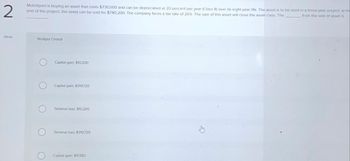 2
MotoSport is buying an asset that costs $730,000 and can be depreciated at 20 percent per year (Class 8) over its eight-year life. The asset is to be used in a three-year project at the
end of the project, the asset can be sold for $740,200. The company faces a tax rate of 26% The sale of this asset will close the asset class. The
from the sale of asset is
eBook
Multiple Choice
Capital gain, $10,200
Capital gain, $319,720
Terminal loss, $10,200
Terminal loss, $319,720
Capital gain: $11,583