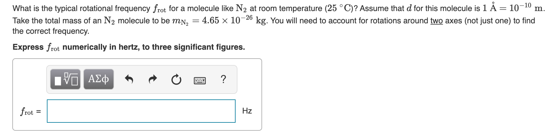 What is the typical rotational frequency frot for a molecule like N2 at room temperature (25 °C)? Assume that d for this molecule is 1 À = 10-10
Take the total mass of an N2 molecule to be mN,
m.
kg. You will need to account for rotations around two axes (not just one) to find
4.65 x 10-26
the correct frequency.
Express frot numerically in hertz, to three significant figures.
nν ΑΣφ
?
frot
Hz
II
