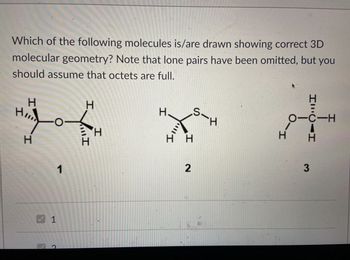 Which of the following molecules is/are drawn showing correct 3D
molecular geometry? Note that lone pairs have been omitted, but you
should assume that octets are full.
H
H
H
H
H
1
S-H
_H
H
H H
2
1
2
HILCAH
OTC-H
エーロ
H
3