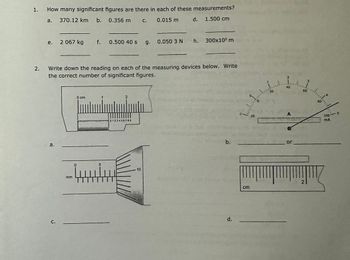 1.
2.
How many significant figures are there in each of these measurements?
a. 370.12 km b.
0.356 m C.
0.015 m
d. 1.500 cm
e. 2 067 kg f. 0.500 40 s
a,
Write down the reading on each of the measuring devices below. Write
the correct number of significant figures.
C.
0 cm
mm
ينيسيا
5
2
0123456789
15
g. 0.050 3 N h.
10
300x10³ m
b.
d.
Monda
-1-20
cm
20
k
N18
mm
A
or
3
60
2
100
MA