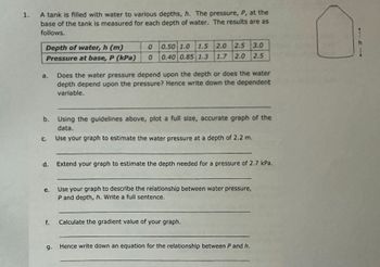 1.
A tank is filled with water to various depths, h. The pressure, P, at the
base of the tank is measured for each depth of water. The results are as
follows.
Depth of water, h (m)
Pressure at base, P (kPa)
a.
b.
C.
d.
e.
f.
9.
0
0.50 1.0 1.5 2.0 2.5 3.0
0 0.40 0.85 1.3 1.7 2.0 2.5
Does the water pressure depend upon the depth or does the water
depth depend upon the pressure? Hence write down the dependent
variable.
Using the guidelines above, plot a full size, accurate graph of the
data.
Use your graph to estimate the water pressure at a depth of 2.2 m.
Extend your graph to estimate the depth needed for a pressure of 2.7 kPa.
Use your graph to describe the relationship between water pressure,
P and depth, h. Write a full sentence.
Calculate the gradient value of your graph.
Hence write down an equation for the relationship between P and h.