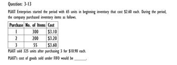 Question: 3-13
PLAST Enterprises started the period with 65 units in beginning inventory that cost $2.60 each. During the period,
the company purchased inventory items as follows.
Purchase No. of Items Cost
300
$3.10
2
200
$3.20
3
55
$3.60
PLAST sold 325 units after purchasing 3 for $10.90 each.
PLAST's cost of goods sold under FIFO would be