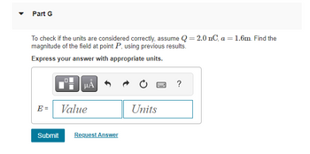 Part G
To check if the units are considered correctly, assume Q = 2.0 nC, a = 1.6m. Find the
magnitude of the field at point P, using previous results.
Express your answer with appropriate units.
E =
μA
Value
Submit Request Answer
Units
?