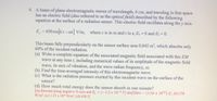 4. A beam of plane electromagnetic waves of wavelength, 4 cm, and traveling in free space
has an electric field (also referred to as the optical field) described by the following
equation at the surface of a radiation sensor. This electric field oscillates along the y axis.
E, = 450 sin[kz-at] V/m, where z is in m and i in s; Ex=0 and E=0.
This beam falls perpendicularly on the sensor surface area 0.045 m2, which absorbs only
60% of the incident radiation.
(a) Write a complete equation of the associated magnetic field associated with this EM
wave at any time t, including numerical values of its amplitude of the magnetic field
wave, its axis of vibration, and the wave radian frequency, ).
(b) Find the time-averaged intensity of this electromagnetic wave.
(c) What is the radiation pressure exerted by this incident wave on the surface of the
sensor?
(d) How much total energy does the sensor absorb in one minute?
[(a) directed along negative X-axis and B, (-1.5x 10 T) sin[50nz- (1.5m x 10)]: (b) 270
W/m; (c) 1.25 x 10 N/m; (d) 436 J]
