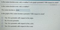 Is the cosine function even, odd, or neither? Is its graph symmetric? With respect to what?
Is the cosine function even, odd, or neither?
The cosine function is even.
Is the graph of the cosine function symmetric? With respect to what?
O Yes. It is symmetric with respect to the origin.
O No. It is not symmetric.
O Yes. It is symmetric with respect to the y-axis.
O Yes. It is symmetric with respect to the x-axis.
