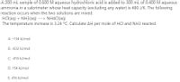 A 200 ml sample of 0.600 M aqueous hydrochloric acid is added to 300 mL of 0.400 M aqueous
ammonia in a calorimeter whose heat capacity (excluding any water) is 480 J/K. The following
reaction occurs when the two solutions are mixed.
HCl(aq) + NH3(aq) ---> NH4CI(aq)
The temperature increase is 3.24 °C. Calculate AH per mole of HCl and NH3 reacted.
A. –154 kJ/mol
B. -832 kJ/mol
C. -416 kJ/mol
D. 154 kJ/mol
E. 416 kJ/mol
