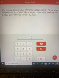 Question 7 of 25
Subm
The normal boiling point of mercury (Hg) is 356.7 °C. At what
temperature (in °C) would the vapor pressure of merćury be
0.4050 atm? (AHvap = 58.51 kJ/mol)
%3D
| °C
1
2
3
C
7
8
+/-
X 100
Type here to search
F2
F3
F4
F6
4.
