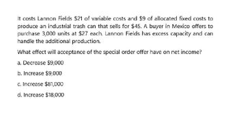 It costs Lannon Fields $21 of variable costs and $9 of allocated fixed costs to
produce an industrial trash can that sells for $45. A buyer in Mexico offers to
purchase 3,000 units at $27 each. Lannon Fields has excess capacity and can
handle the additional production.
What effect will acceptance of the special order offer have on net income?
a. Decrease $9,000
b. Increase $9,000
c. Increase $81,000
d. Increase $18,000