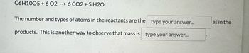 C6H1005+6 02 --> 6 CO2 + 5 H2O
The number and types of atoms in the reactants are the
type your answer...
products. This is another way to observe that mass is type your answer...
as in the