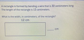 ## Rectangle Problem

A rectangle is formed by bending a wire that is **32 centimeters** long. The length of the rectangle is **12 centimeters**.

**Question:**
What is the width, in centimeters, of the rectangle?

### Given Data:
- Length of the wire: **32 cm**
- Length of the rectangle: **12 cm**

### Solution:

1. Recall the formula for the perimeter (P) of a rectangle:
\[ P = 2 \times ( \text{length} + \text{width} ) \]

2. Substitute the given values into the perimeter formula:
\[ 32 = 2 \times ( 12 + \text{width} ) \]

3. Simplify the equation:
\[ 32 = 24 + 2 \times \text{width} \]

4. Subtract 24 from both sides:
\[ 8 = 2 \times \text{width} \]

5. Divide both sides by 2:
\[ \text{width} = 4 \]

Thus, the width of the rectangle is **4 centimeters**.

### Diagram Explanation:
There is a visual representation of a rectangle with clearly marked dimensions. The length is indicated as **12 cm** and the width is represented as a blank space meant to be filled with the correct width value, which we've calculated as **4 cm**.