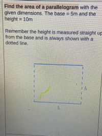 Find the area of a parallelogram with the
given dimensions. The base 5m and the
height = 10m
%3D
Remember the height is measured straight up
from the base and is always shown with a
dotted line.
