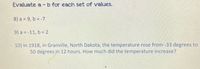 Evaluate a -b for each set of values.
8) a = 9, b = -7
9) a = -11, b = 2
10) In 1918, in Granville, North Dakota, the temperature rose from -33 degrees to
50 degrees in 12 hours. How much did the temperature increase?
