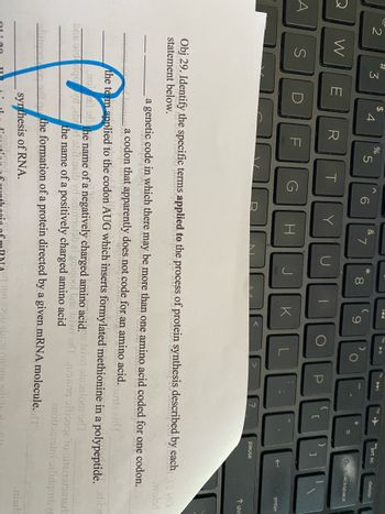 A
2
#
S
3
W E
$
4
R
%
F
5
T
G
Y
a genetic
tic code in whic
&
H
7
U
N
*
8
00
J
A
K
▶II
)
P
{
?
[
NAsq 1on 25ob abion onin
=
}
shitgan on oft qu the formation of a protein directed by a given mRNA molecule. T
synthesis of RNA.
prt sc
]
pause
delete
backspace
Obj 29. Identify the specific terms applied to the process of protein synthesis described by each
statement below.
cach.rs ido
woled
in which there may be more than one amino acid coded for one codon.
enter
Tshi
a codon that apparently does not code for an amino acid.
toutta aid T
the term applied to the codon AUG which inserts formylated methionine in a polypeptide. bre
nost of the name of a negatively charged amino acid. taiwi sluaslom odT
bris old goed abod obaluaib vd onimotob ai gnigool bus teiwi
the name of a positively charged amino acid
nitong sitiosqe lo obtainotosterla
anonocromi oilingorbyr
nisre