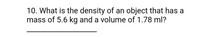 **Question 10:** What is the density of an object that has a mass of 5.6 kg and a volume of 1.78 ml?

---

**Explanation:**

To find the density of an object, use the formula:

\[ \text{Density} = \frac{\text{Mass}}{\text{Volume}} \]

Given:
- Mass = 5.6 kg
- Volume = 1.78 ml

Note: It's important to convert the units so they are consistent, typically using kg/m³ or g/cm³. 

To convert the mass from kilograms to grams:
\[ 5.6 \, \text{kg} = 5600 \, \text{g} \]

To convert the volume from milliliters to cubic centimeters (since 1 ml = 1 cm³), the volume remains:
\[ 1.78 \, \text{ml} = 1.78 \, \text{cm}^3 \]

Thus, the density calculation becomes:
\[ \text{Density} = \frac{5600 \, \text{g}}{1.78 \, \text{cm}^3} \approx 3146.07 \, \text{g/cm}^3 \]

The density of the object is approximately \( 3146.07 \, \text{g/cm}^3 \).