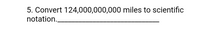 **Question 5: Convert 124,000,000,000 miles to scientific notation.**

---

In scientific notation, numbers are expressed as a product of a number between 1 and 10 and a power of ten. To convert 124,000,000,000 to scientific notation, follow these steps:

1. **Identify the significant digits**: 124.
2. **Place the decimal after the first digit**: 1.24.
3. **Count the number of places the decimal point has moved**: The decimal point moves 11 places to the left.
4. **Write in the form \( N \times 10^n \)**: 1.24 × 10¹¹.

So, 124,000,000,000 in scientific notation is \( 1.24 \times 10^{11} \).