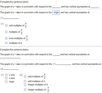 Complete the sentence below.
The graph of y= tan x is symmetric with respect to the
and has vertical asymptotes at
The graph of y= tan x is symmetric with respect to the origin and has vertical asymptotes at
(1)
(1)
O odd multiples of
A
O multiples of 2
KIN
2
even multiples of
multiples of
(1) O y-axis (2)
x-axis
O origin
A
2
Complete the sentence below.
The graph of y = secx is symmetric with respect to the
The graph of y = secx is symmetric with respect to the (1)
(2)
I
odd multiples of 2
odd multiples of .
integer multiples of t.
integer multiples of
RIN
2
and has vertical asymptotes at
and has vertical asymptotes at