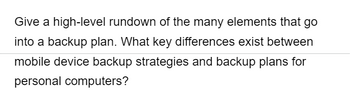Give a high-level rundown of the many elements that go
into a backup plan. What key differences exist between
mobile device backup strategies and backup plans for
personal computers?