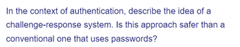 In the context of authentication, describe the idea of a
challenge-response system. Is this approach safer than a
conventional one that uses passwords?