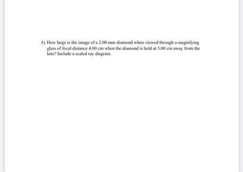 5) How large is the image of a 2.00-mm diamond when viewed through a magnifying
glass of focal distance 4.00 cm when the diamond is held at 3.00 cm away from the
lens? Include a scaled ray diagram.