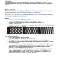 Introduction
This particular program implements a game called "Checkers" that is played in real life. For this
assignment, you should try to make your program look as nice as possible using the provided code
fragment.
Problem statement:
Write a C++ program that plays the game of Checkers. The game is simple and you can view the
instruction video online: https://www.youtube.com/watch?v=m0drB0cx8pQ
You can also find a simulation if you want to see the game in action. One specific online simulation is
at: http://www.csqnetwork.com/checkers.html
Set Up:
• Two players, one uses "x"s, the other uses "o"s.
• Checkers may be played on an 8x8, 10x10 or 12x12 square board.
• Command line arguments will be used to indicate the size of the board, for
example: ./checkers 8
• No matter the size of the board, pieces are placed on the dark squares of the board, leaving the
middle two rows blank. For example:
How to Play (Game rules):
• Players cannot move an opponent's piece.
• Turns alternate between players until the game is won.
• The player who runs out of pieces first or cannot make a valid move loses the game.
• Pieces may only move diagonally into unoccupied squares and only by one square if they are
not capturing a piece.
• A piece may capture opponent's pieces by jumping over them diagonally. So long as there are
successive pieces to be captured, the piece may continue moving. The line the piece travels
does not have to be straight along one diagonal, it may change directions so long as it
continues to progress the board and capture pieces.
When a piece has reached the King's Row (furthest row from it's originating side) then it is
"kinged" by placing a second token on top of it (You may use "X"s or "O"s or any other
distinguishable symbols to indicate "kinged" pieces). This piece is now permitted to move
backwards on the board and allowed to capture backward.
