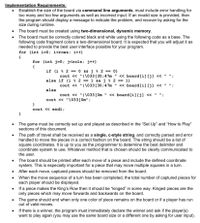 Implementation Requirements:
Establish the size of the board via command line arguments, must include error handling for
too many and too few arguments as well as incorrect input. If an invalid size is provided, then
the program should display a message to indicate the problem, and recover by asking for the
size during runtime.
• The board must be created using two-dimensional, dynamic memory.
• The board must be correctly colored black and white using the following code as a base. The
following code fragment colors a two-dimensional board. It is expected that you will adjust it as
needed to provide the best user interface possible for your program.
for (int i=0; i<rows; i++)
{
for (int j=0; j<cols; j++)
if (i % 2 ==
O && j % 2 == 0)
cout « "I\033[30;47m " « board[i] [j] « " ";
else if (i % 2 == 1 &&j % 2 == 1)
cout « "I\033[30;47m " « board[i][j] « " ";
else
cout « "I\033[ Om " << board[i] [j] « " ";
%3D
cout « "\033[0m";
cout « endl;
The game must be correctly set up and played as described in the "Set Up" and "How to Play"
sections of this document.
The path of travel shall be received as a single, c-style string, and correctly parsed and error
handled to move the pieces in a correct fashion on the board. The string should be a list of
square coordinates. It is up to you as the programmer to determine the best delimiter and
coordinate system to use. Whatever method that is chosen should be clearly communicated to
the user.
The board should be printed after each move of a piece and include the defined coordinate
system. This is especially important for a piece that may move multiple squares in a turn.
• After each move, captured pieces should be removed from the board.
• When the move sequence of a turn has been completed, the total number of captured pieces for
each player should be displayed.
• If a piece makes the King's Row then it should be "kinged" in some way. Kinged pieces are the
only pieces which may move forwards and backwards on the board.
The game should end when only one color of piece remains on the board or if a player has run
out of valid moves.
If there is a winner, the program must immediately declare the winner and ask if the player(s)
want to play again (you may use the same board size or a different one by asking for user input).
