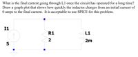 What is the final current going through L1 once the circuit has operated for a long time?
Draw a graph plot that shows how quickly the inductor charges from an initial current of
O amps to the final current. It is acceptable to use SPICE for this problem.
I1
R1
L1
2
2m
5
