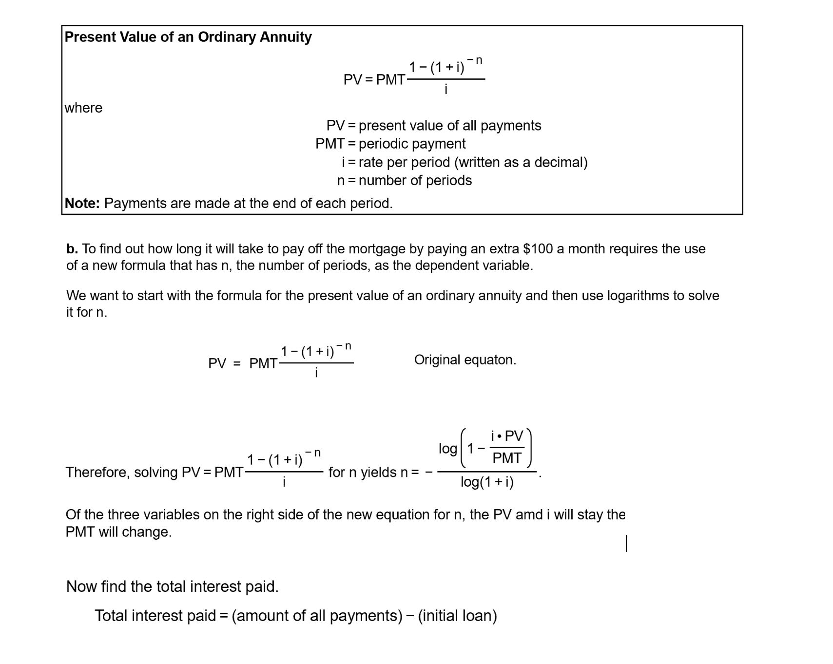 Present Value of an Ordinary Annuity
-n
1-(1 + i)
PV = PMT-
where
PV = present value of all payments
PMT = periodic payment
i= rate per period (written as a decimal)
n= number of periods
%3D
%3D
Note: Payments are made at the end of each period.
b. To find out how long it will take to pay off the mortgage by paying an extra $100 a month requires the use
of a new formula that has n, the number of periods, as the dependent variable.
We want to start with the formula for the present value of an ordinary annuity and then use logarithms to solve
it for n.
1-(1+ i)
-n
PV = PMT:
Original equaton.
i• PV
log 1
1-(1+ i)"
PMT
Therefore, solving PV = PMT
for n yields n=
log(1 + i)
Of the three variables on the right side of the new equation for n, the PV amd i will stay the
PMT will change.
Now find the total interest paid.
Total interest paid = (amount of all payments) – (initial loan)
