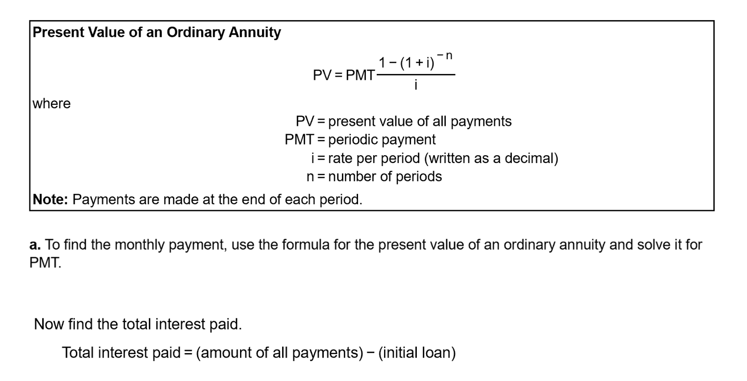 Present Value of an Ordinary Annuity
1- (1 + i)
PV = PMT-
i
where
PV = present value of all payments
PMT = periodic payment
i= rate per period (written as a decimal)
n= number of periods
%3D
Note: Payments are made at the end of each period.
a. To find the monthly payment, use the formula for the present value of an ordinary annuity and solve it for
PMT.
Now find the total interest paid.
Total interest paid = (amount of all payments) - (initial loan)

