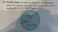 26. No Fly Zone. No planes are allowed to fly within three
miles of a military base. How many square miles are cov-
ered by the "no fly" zone? Use T 3.14.
Military
base
3 mi
No fly zone
