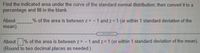 Find the indicated area under the curve of the standard normal distribution, then convert it to a
percentage and fill in the blank.
About
mean)
% of the area is between z= -1 and z=1 (or within 1 standard deviation of the
About % of the area is between z= -
(Round to two decimal places as needed.)
1 and z 1 (or within 1 standard deviation of the mean).
