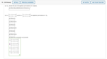 Let \( S_n \) denote the set of all algebraic permutations of \( n \) objects.

(a) How many elements are in the set \( S_n \)?
[Input box for answer]

Let \(\sigma = \begin{bmatrix} 1 & 2 & 3 & 4 & 5 \\ 4 & 2 & 5 & 1 & 3 \end{bmatrix}\) and let \(\tau = \begin{bmatrix} 1 & 2 & 3 & 4 & 5 \\ 5 & 3 & 1 & 2 & 4 \end{bmatrix}\) be algebraic permutations in \( S_5 \).

(b) Find \(\sigma(1)\).
[Input box for answer]

(c) Find \(\tau \circ \sigma(1)\).
[Input box for answer]

(d) Find \(\sigma(2)\).
[Input box for answer]

(e) Find \(\tau \circ \sigma(2)\).
[Input box for answer]

(f) Find \(\sigma(3)\).
[Input box for answer]

(g) Find \(\tau \circ \sigma(3)\).
[Input box for answer]

(h) Find \(\tau \circ \sigma: \{1,2,3,4,5\} \to \{1,2,3,4,5\}\).

Options:
- \(\begin{bmatrix} 1 & 2 & 3 & 4 & 5 \\ 1 & 3 & 5 & 4 & 2 \end{bmatrix}\)
- \(\begin{bmatrix} 1 & 2 & 3 & 4 & 5 \\ 2 & 3 & 4 & 5 & 1 \end{bmatrix}\) [Correct]
- \(\begin{bmatrix} 1 & 2 & 3 & 4 & 5 \\ 4 & 5 & 3 & 1 & 2 \end{bmatrix}\)
- \(\begin{bmatrix} 1 & 2 & 3 & 4 & 5 \\ 2 & 1 & 5 & 4 & 3 \end{bmatrix}\)