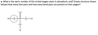 a. What is the steric number of the circled oxygen atom in phosphoric acid? (Lewis structure shown
below) How many lone pairs and how many bond pairs are present on that oxygen?
H
H-
:0:
: 0:
:
